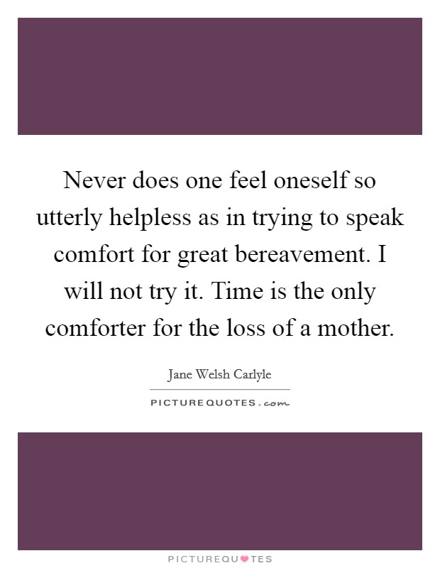 Never does one feel oneself so utterly helpless as in trying to speak comfort for great bereavement. I will not try it. Time is the only comforter for the loss of a mother. Picture Quote #1