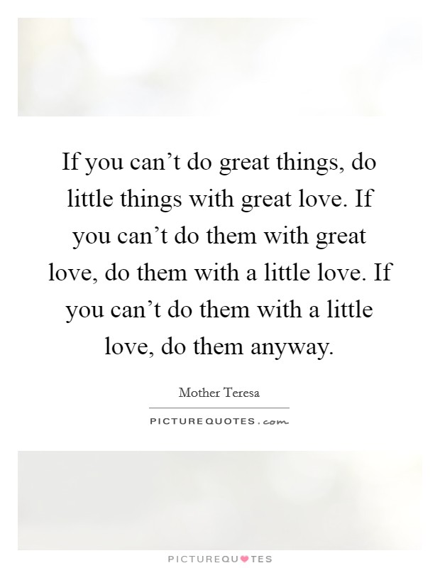 If you can't do great things, do little things with great love. If you can't do them with great love, do them with a little love. If you can't do them with a little love, do them anyway. Picture Quote #1