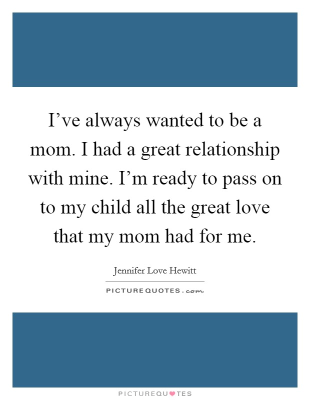 I've always wanted to be a mom. I had a great relationship with mine. I'm ready to pass on to my child all the great love that my mom had for me. Picture Quote #1