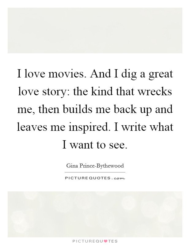 I love movies. And I dig a great love story: the kind that wrecks me, then builds me back up and leaves me inspired. I write what I want to see. Picture Quote #1