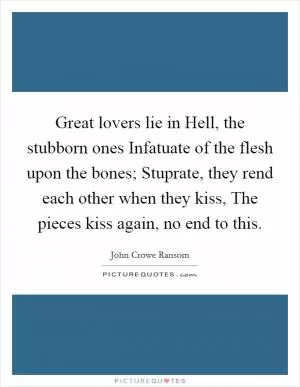 Great lovers lie in Hell, the stubborn ones Infatuate of the flesh upon the bones; Stuprate, they rend each other when they kiss, The pieces kiss again, no end to this Picture Quote #1