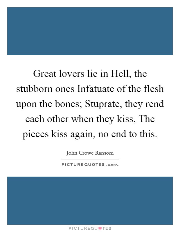 Great lovers lie in Hell, the stubborn ones Infatuate of the flesh upon the bones; Stuprate, they rend each other when they kiss, The pieces kiss again, no end to this. Picture Quote #1