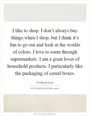 I like to shop. I don’t always buy things when I shop, but I think it’s fun to go out and look at the worlds of colors. I love to roam through supermarkets. I am a great lover of household products. I particularly like the packaging of cereal boxes Picture Quote #1