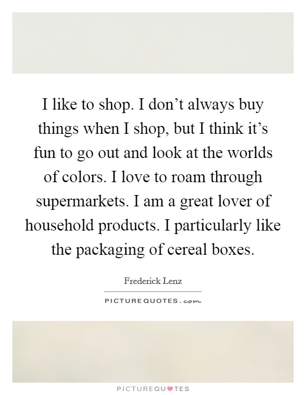 I like to shop. I don't always buy things when I shop, but I think it's fun to go out and look at the worlds of colors. I love to roam through supermarkets. I am a great lover of household products. I particularly like the packaging of cereal boxes. Picture Quote #1