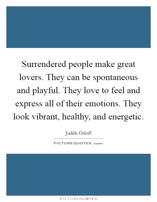 Surrendered people make great lovers. They can be spontaneous and playful. They love to feel and express all of their emotions. They look vibrant, healthy, and energetic. Picture Quote #1