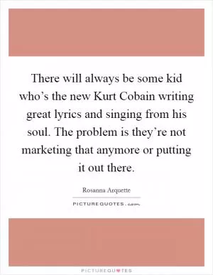 There will always be some kid who’s the new Kurt Cobain writing great lyrics and singing from his soul. The problem is they’re not marketing that anymore or putting it out there Picture Quote #1