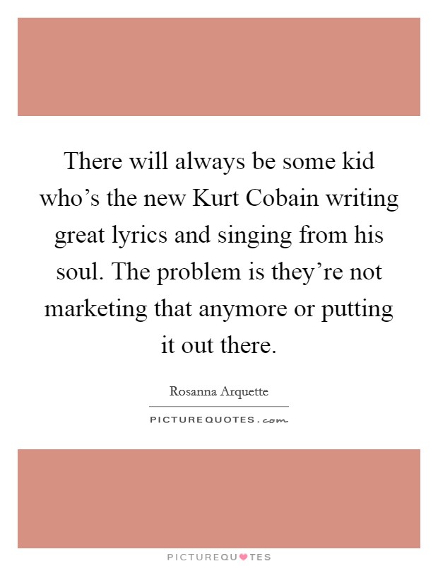 There will always be some kid who's the new Kurt Cobain writing great lyrics and singing from his soul. The problem is they're not marketing that anymore or putting it out there. Picture Quote #1