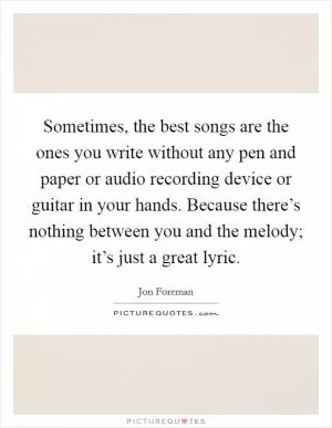 Sometimes, the best songs are the ones you write without any pen and paper or audio recording device or guitar in your hands. Because there’s nothing between you and the melody; it’s just a great lyric Picture Quote #1