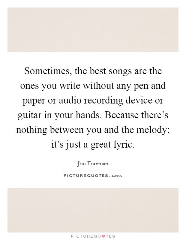 Sometimes, the best songs are the ones you write without any pen and paper or audio recording device or guitar in your hands. Because there's nothing between you and the melody; it's just a great lyric. Picture Quote #1