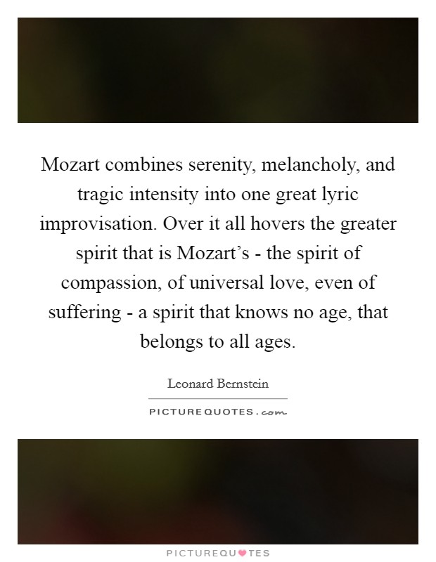 Mozart combines serenity, melancholy, and tragic intensity into one great lyric improvisation. Over it all hovers the greater spirit that is Mozart's - the spirit of compassion, of universal love, even of suffering - a spirit that knows no age, that belongs to all ages. Picture Quote #1