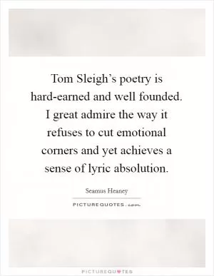 Tom Sleigh’s poetry is hard-earned and well founded. I great admire the way it refuses to cut emotional corners and yet achieves a sense of lyric absolution Picture Quote #1