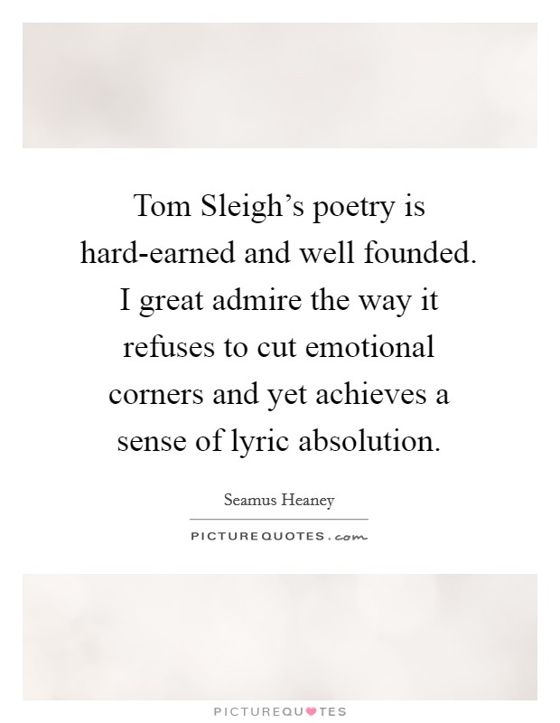 Tom Sleigh's poetry is hard-earned and well founded. I great admire the way it refuses to cut emotional corners and yet achieves a sense of lyric absolution. Picture Quote #1