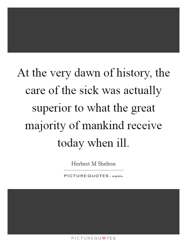 At the very dawn of history, the care of the sick was actually superior to what the great majority of mankind receive today when ill. Picture Quote #1