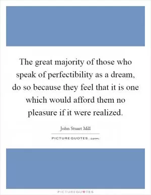 The great majority of those who speak of perfectibility as a dream, do so because they feel that it is one which would afford them no pleasure if it were realized Picture Quote #1