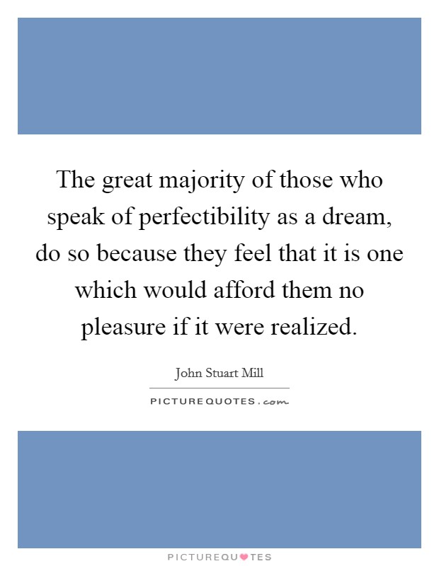 The great majority of those who speak of perfectibility as a dream, do so because they feel that it is one which would afford them no pleasure if it were realized. Picture Quote #1