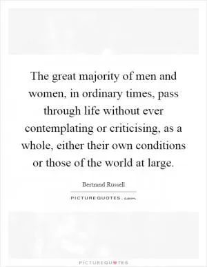The great majority of men and women, in ordinary times, pass through life without ever contemplating or criticising, as a whole, either their own conditions or those of the world at large Picture Quote #1