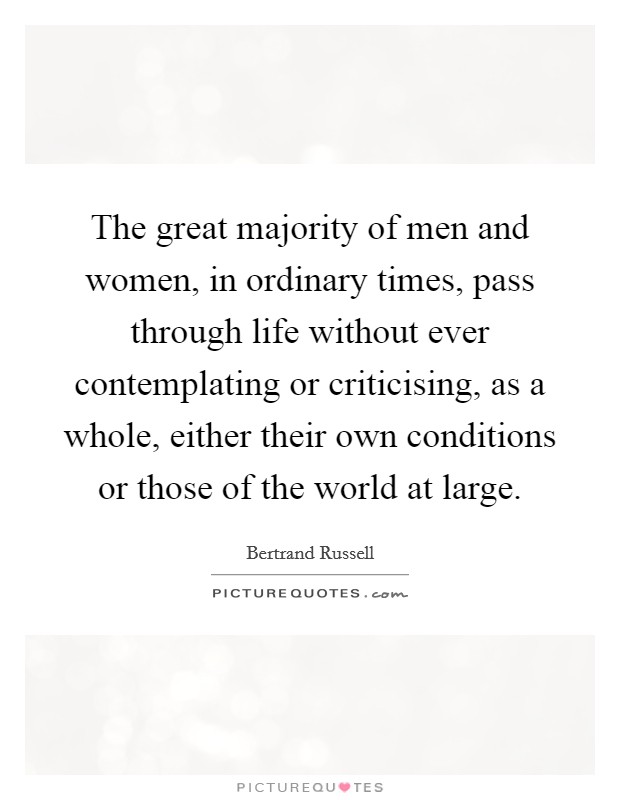 The great majority of men and women, in ordinary times, pass through life without ever contemplating or criticising, as a whole, either their own conditions or those of the world at large. Picture Quote #1