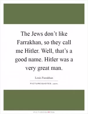 The Jews don’t like Farrakhan, so they call me Hitler. Well, that’s a good name. Hitler was a very great man Picture Quote #1