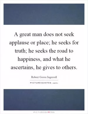 A great man does not seek applause or place; he seeks for truth; he seeks the road to happiness, and what he ascertains, he gives to others Picture Quote #1