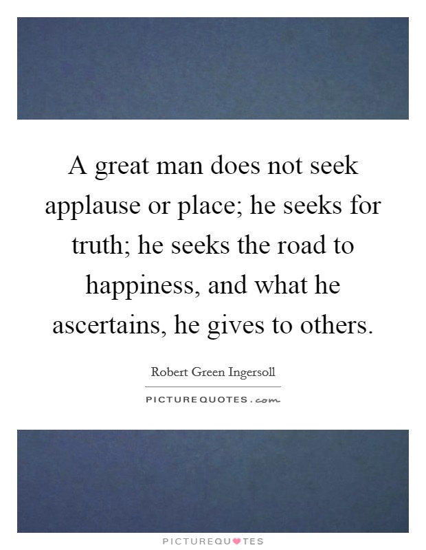 A great man does not seek applause or place; he seeks for truth; he seeks the road to happiness, and what he ascertains, he gives to others. Picture Quote #1
