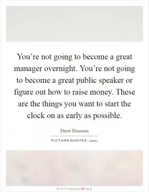 You’re not going to become a great manager overnight. You’re not going to become a great public speaker or figure out how to raise money. These are the things you want to start the clock on as early as possible Picture Quote #1