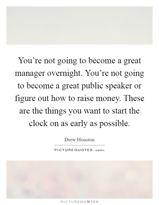 You're not going to become a great manager overnight. You're not going to become a great public speaker or figure out how to raise money. These are the things you want to start the clock on as early as possible. Picture Quote #1