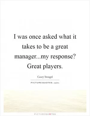 I was once asked what it takes to be a great manager...my response? Great players Picture Quote #1