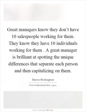 Great managers know they don’t have 10 salespeople working for them. They know they have 10 individuals working for them . A great manager is brilliant at spotting the unique differences that separate each person and then capitalizing on them Picture Quote #1