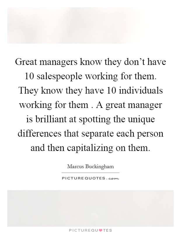 Great managers know they don't have 10 salespeople working for them. They know they have 10 individuals working for them . A great manager is brilliant at spotting the unique differences that separate each person and then capitalizing on them. Picture Quote #1