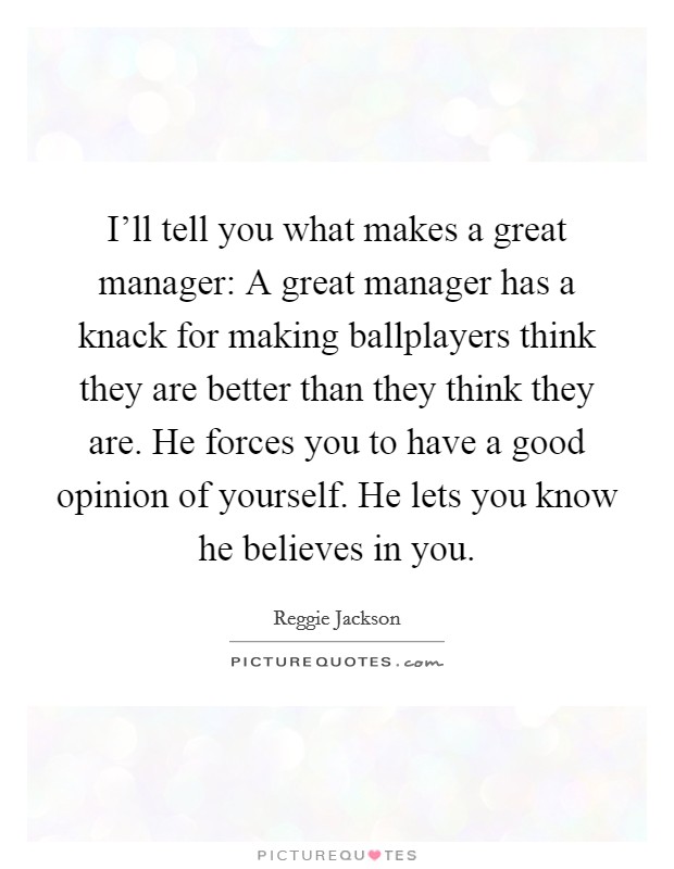 I'll tell you what makes a great manager: A great manager has a knack for making ballplayers think they are better than they think they are. He forces you to have a good opinion of yourself. He lets you know he believes in you. Picture Quote #1