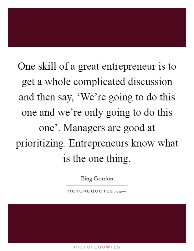 One skill of a great entrepreneur is to get a whole complicated discussion and then say, ‘We're going to do this one and we're only going to do this one'. Managers are good at prioritizing. Entrepreneurs know what is the one thing. Picture Quote #1