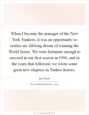 When I became the manager of the New York Yankees, it was an opportunity to realize my lifelong dream of winning the World Series. We were fortunate enough to succeed in our first season in 1996, and in the years that followed, we wrote some great new chapters in Yankee history Picture Quote #1