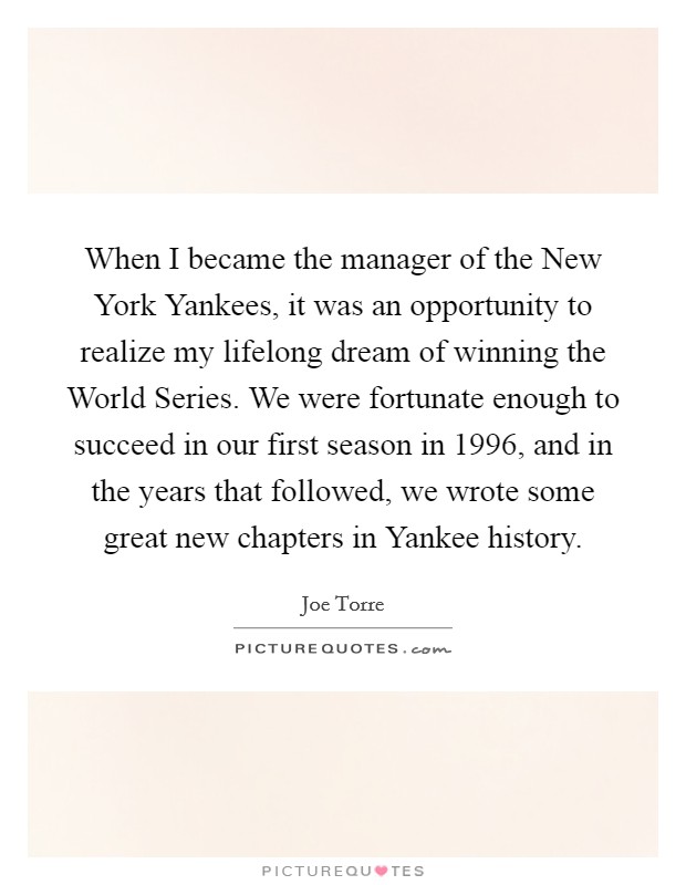 When I became the manager of the New York Yankees, it was an opportunity to realize my lifelong dream of winning the World Series. We were fortunate enough to succeed in our first season in 1996, and in the years that followed, we wrote some great new chapters in Yankee history. Picture Quote #1