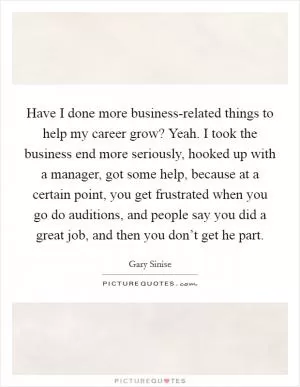 Have I done more business-related things to help my career grow? Yeah. I took the business end more seriously, hooked up with a manager, got some help, because at a certain point, you get frustrated when you go do auditions, and people say you did a great job, and then you don’t get he part Picture Quote #1