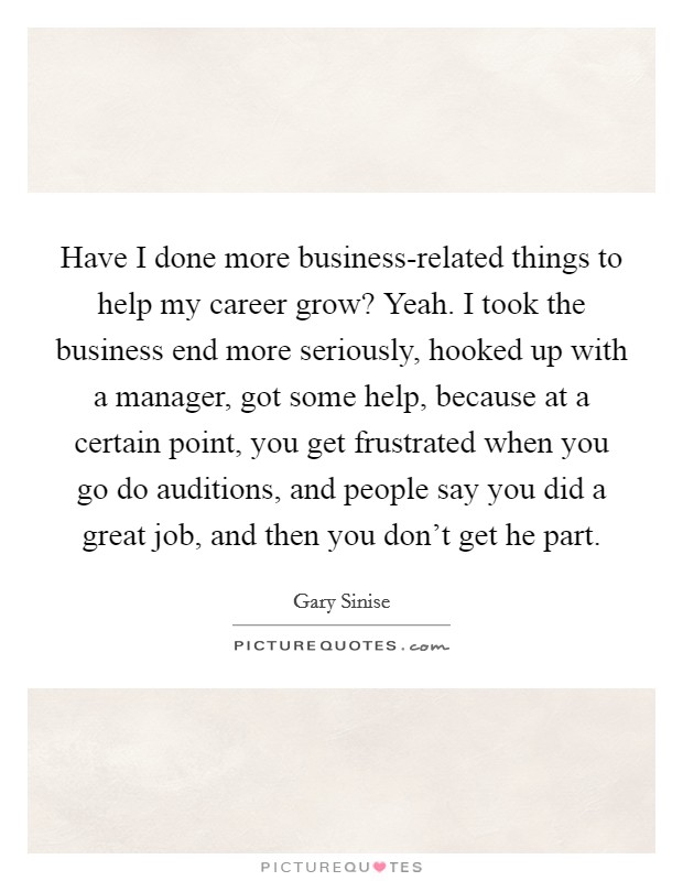 Have I done more business-related things to help my career grow? Yeah. I took the business end more seriously, hooked up with a manager, got some help, because at a certain point, you get frustrated when you go do auditions, and people say you did a great job, and then you don't get he part. Picture Quote #1