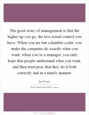 The great irony of management is that the higher up you go, the less actual control you have. When you are but a humble coder, you make the computer do exactly what you want; when you’re a manager, you only hope that people understand what you want, and then trust/pray that they do it both correctly and in a timely manner Picture Quote #1