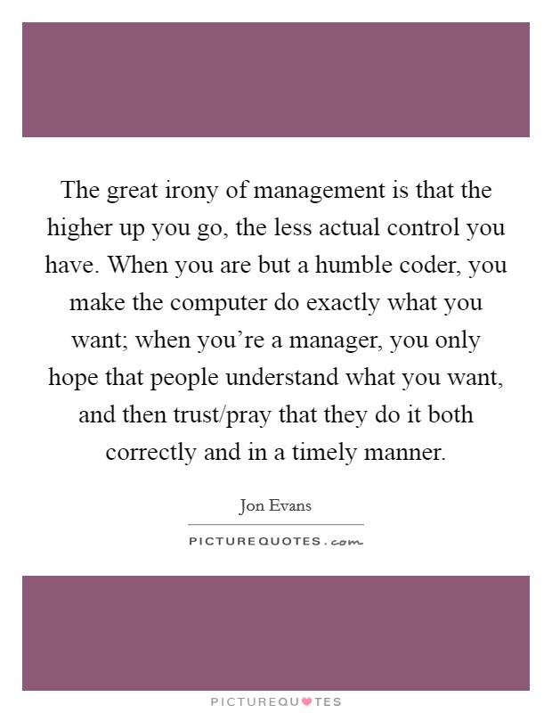 The great irony of management is that the higher up you go, the less actual control you have. When you are but a humble coder, you make the computer do exactly what you want; when you're a manager, you only hope that people understand what you want, and then trust/pray that they do it both correctly and in a timely manner. Picture Quote #1