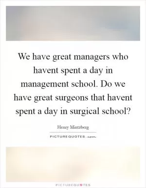 We have great managers who havent spent a day in management school. Do we have great surgeons that havent spent a day in surgical school? Picture Quote #1