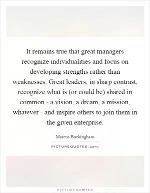 It remains true that great managers recognize individualities and focus on developing strengths rather than weaknesses. Great leaders, in sharp contrast, recognize what is (or could be) shared in common - a vision, a dream, a mission, whatever - and inspire others to join them in the given enterprise Picture Quote #1