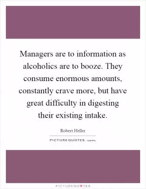 Managers are to information as alcoholics are to booze. They consume enormous amounts, constantly crave more, but have great difficulty in digesting their existing intake Picture Quote #1