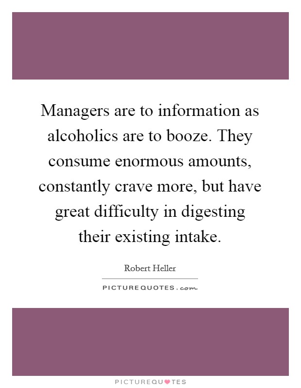 Managers are to information as alcoholics are to booze. They consume enormous amounts, constantly crave more, but have great difficulty in digesting their existing intake. Picture Quote #1
