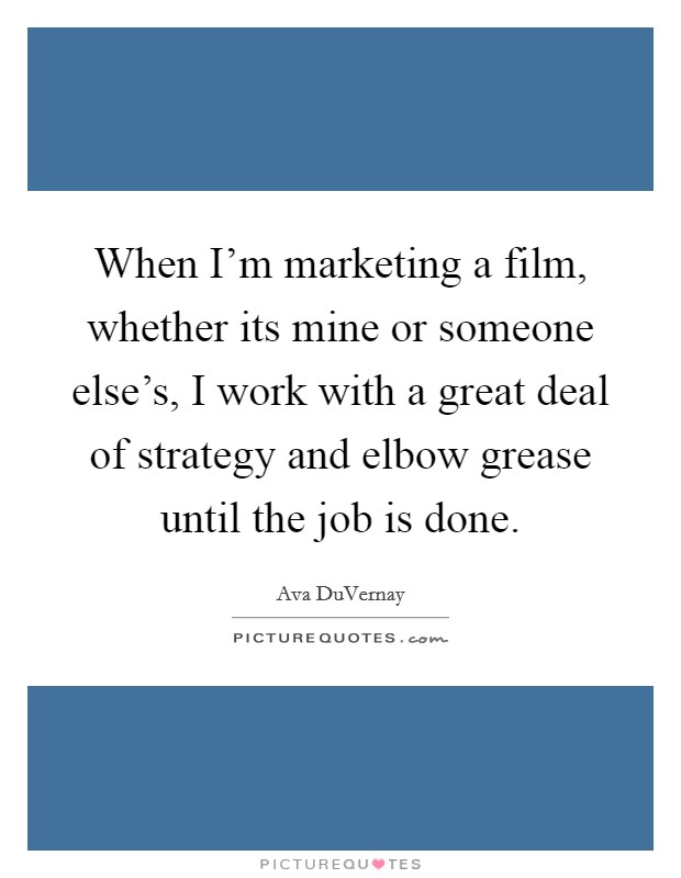 When I'm marketing a film, whether its mine or someone else's, I work with a great deal of strategy and elbow grease until the job is done. Picture Quote #1