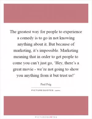 The greatest way for people to experience a comedy is to go in not knowing anything about it. But because of marketing, it’s impossible. Marketing meaning that in order to get people to come you can’t just go, ‘Hey, there’s a great movie - we’re not going to show you anything from it but trust us!’ Picture Quote #1