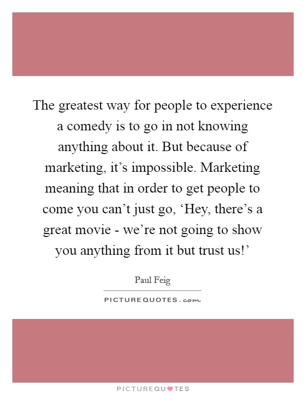 The greatest way for people to experience a comedy is to go in not knowing anything about it. But because of marketing, it's impossible. Marketing meaning that in order to get people to come you can't just go, ‘Hey, there's a great movie - we're not going to show you anything from it but trust us!' Picture Quote #1