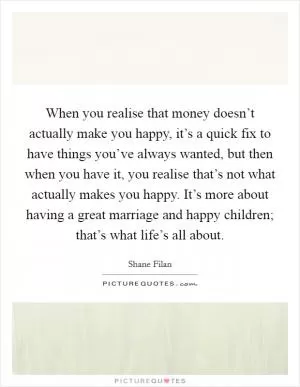 When you realise that money doesn’t actually make you happy, it’s a quick fix to have things you’ve always wanted, but then when you have it, you realise that’s not what actually makes you happy. It’s more about having a great marriage and happy children; that’s what life’s all about Picture Quote #1