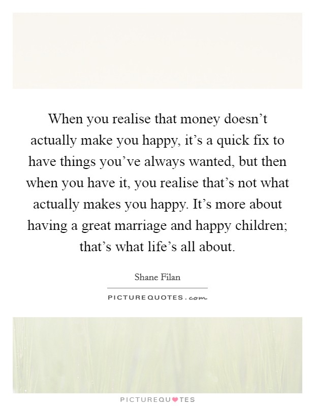 When you realise that money doesn't actually make you happy, it's a quick fix to have things you've always wanted, but then when you have it, you realise that's not what actually makes you happy. It's more about having a great marriage and happy children; that's what life's all about. Picture Quote #1