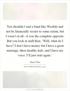 You shouldn’t end a band like Westlife and not be financially secure to some extent, but I wasn’t at all - it was the complete opposite. But you look at stuff then, ‘Well, what do I have? I don’t have money but I have a great marriage, three healthy kids, and I have my voice. I’ll just start again.’ Picture Quote #1