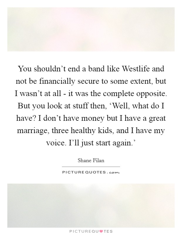 You shouldn't end a band like Westlife and not be financially secure to some extent, but I wasn't at all - it was the complete opposite. But you look at stuff then, ‘Well, what do I have? I don't have money but I have a great marriage, three healthy kids, and I have my voice. I'll just start again.' Picture Quote #1