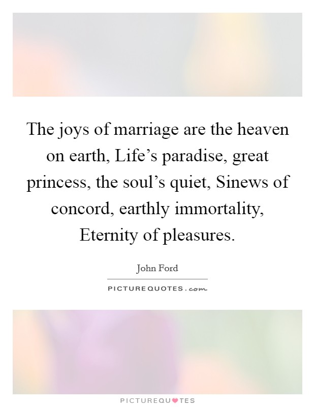The joys of marriage are the heaven on earth, Life's paradise, great princess, the soul's quiet, Sinews of concord, earthly immortality, Eternity of pleasures. Picture Quote #1