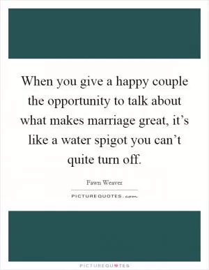 When you give a happy couple the opportunity to talk about what makes marriage great, it’s like a water spigot you can’t quite turn off Picture Quote #1